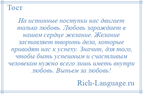 
    На истинные поступки нас двигает только любовь. Любовь зарождает в нашем сердце желание. Желание заставляет творить дела, которые приводят нас к успеху. Значит, для того, чтобы быть успешным и счастливым человеком нужно всего лишь иметь внутри любовь. Выпьем за любовь!