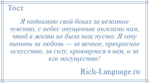 
    Я поднимаю свой бокал за неземное чувство, с небес опущенное ангелами нам, чтоб в жизни не было так пусто. Я хочу выпить за любовь — за вечное, прекрасное искусство, за силу, кроющуюся в нем, и за его могущество!