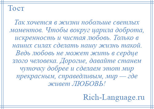 
    Так хочется в жизни побольше светлых моментов. Чтобы вокруг царила доброта, искренность и чистая любовь. Только в наших силах сделать нашу жизнь такой. Ведь любовь не может жить в сердце злого человека. Дорогие, давайте станем чуточку добрее и сделаем этот мир прекрасным, справедливым, мир — где живет ЛЮБОВЬ!