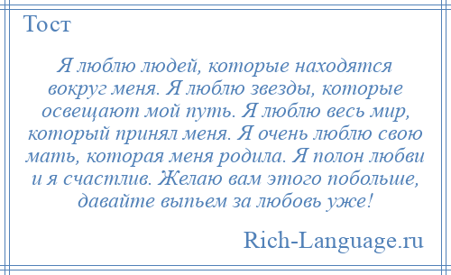 
    Я люблю людей, которые находятся вокруг меня. Я люблю звезды, которые освещают мой путь. Я люблю весь мир, который принял меня. Я очень люблю свою мать, которая меня родила. Я полон любви и я счастлив. Желаю вам этого побольше, давайте выпьем за любовь уже!