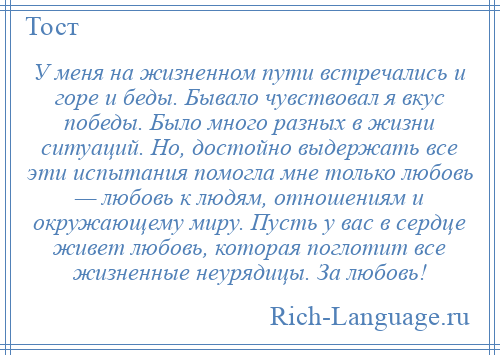 
    У меня на жизненном пути встречались и горе и беды. Бывало чувствовал я вкус победы. Было много разных в жизни ситуаций. Но, достойно выдержать все эти испытания помогла мне только любовь — любовь к людям, отношениям и окружающему миру. Пусть у вас в сердце живет любовь, которая поглотит все жизненные неурядицы. За любовь!