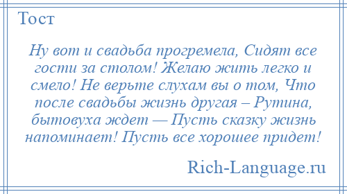 
    Ну вот и свадьба прогремела, Сидят все гости за столом! Желаю жить легко и смело! Не верьте слухам вы о том, Что после свадьбы жизнь другая – Рутина, бытовуха ждет — Пусть сказку жизнь напоминает! Пусть все хорошее придет!