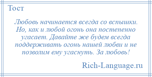 
    Любовь начинается всегда со вспышки. Но, как и любой огонь она постепенно угасает. Давайте же будем всегда поддерживать огонь нашей любви и не позволим ему угаснуть. За любовь!