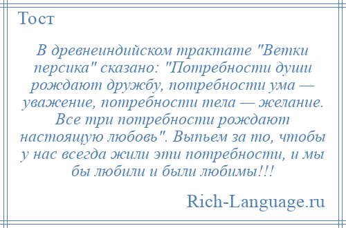 
    В древнеиндийском трактате Ветки персика сказано: Потребности души рождают дружбу, потребности ума — уважение, потребности тела — желание. Все три потребности рождают настоящую любовь . Выпьем за то, чтобы у нас всегда жили эти потребности, и мы бы любили и были любимы!!!