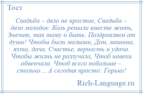 
    Свадьба – дело не простое, Свадьба – дело молодое. Коль решили вместе жить, Значит, так тому и быть. Поздравляем от души! Чтобы были малыши, Дом, машина, яхта, дача, Счастье, верность и удача. Чтобы жизнь не разлучала, Чтоб навеки обвенчала. Чтоб всего побольше – столько… А сегодня просто: Горько!