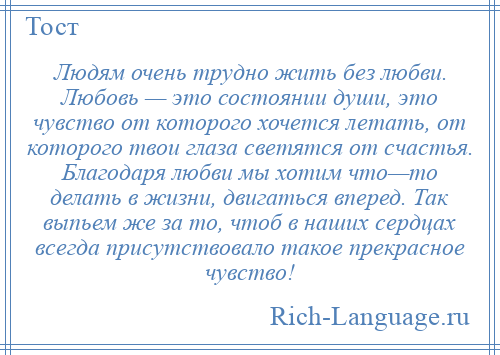 
    Людям очень трудно жить без любви. Любовь — это состоянии души, это чувство от которого хочется летать, от которого твои глаза светятся от счастья. Благодаря любви мы хотим что—то делать в жизни, двигаться вперед. Так выпьем же за то, чтоб в наших сердцах всегда присутствовало такое прекрасное чувство!