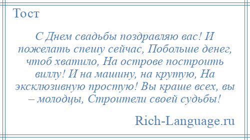 
    С Днем свадьбы поздравляю вас! И пожелать спешу сейчас, Побольше денег, чтоб хватило, На острове построить виллу! И на машину, на крутую, На эксклюзивную простую! Вы краше всех, вы – молодцы, Строители своей судьбы!