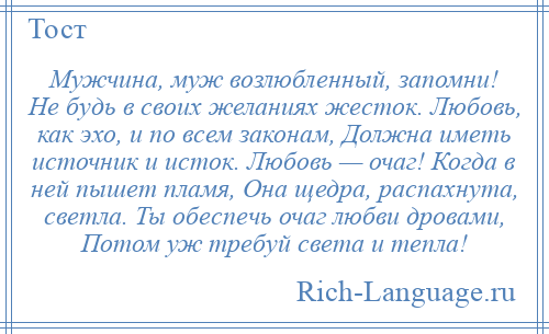 
    Мужчина, муж возлюбленный, запомни! Не будь в своих желаниях жесток. Любовь, как эхо, и по всем законам, Должна иметь источник и исток. Любовь — очаг! Когда в ней пышет пламя, Она щедра, распахнута, светла. Ты обеспечь очаг любви дровами, Потом уж требуй света и тепла!
