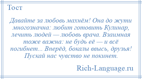 
    Давайте за любовь махнём! Она до жути многозначна: любит готовить Кулинар, лечить людей — любовь врача. Взаимная тоже важна: не будь её — и всё погибнет... Вперёд, бокалы ввысь, друзья! Пускай нас чувство не покинет.