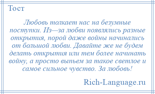 
    Любовь толкает нас на безумные поступки. Из—за любви появлялись разные открытия, порой даже войны начинались от большой любви. Давайте же не будем делать открытия или тем более начинать войну, а просто выпьем за такое светлое и самое сильное чувство. За любовь!