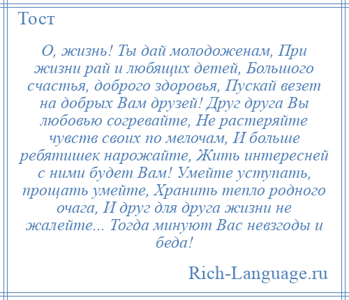 
    О, жизнь! Ты дай молодоженам, При жизни рай и любящих детей, Большого счастья, доброго здоровья, Пускай везет на добрых Вам друзей! Друг друга Вы любовью согревайте, Не растеряйте чувств своих по мелочам, И больше ребятишек нарожайте, Жить интересней с ними будет Вам! Умейте уступать, прощать умейте, Хранить тепло родного очага, И друг для друга жизни не жалейте... Тогда минуют Вас невзгоды и беда!