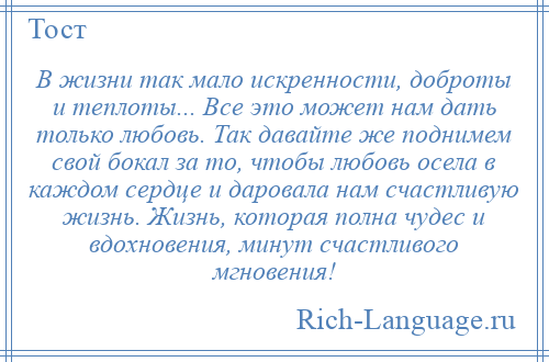 
    В жизни так мало искренности, доброты и теплоты... Все это может нам дать только любовь. Так давайте же поднимем свой бокал за то, чтобы любовь осела в каждом сердце и даровала нам счастливую жизнь. Жизнь, которая полна чудес и вдохновения, минут счастливого мгновения!