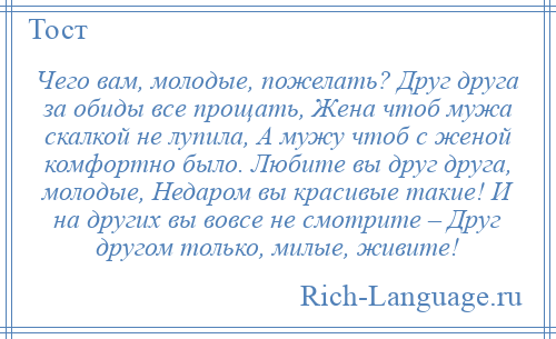 
    Чего вам, молодые, пожелать? Друг друга за обиды все прощать, Жена чтоб мужа скалкой не лупила, А мужу чтоб с женой комфортно было. Любите вы друг друга, молодые, Недаром вы красивые такие! И на других вы вовсе не смотрите – Друг другом только, милые, живите!
