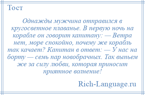 
    Однажды мужчина отправился в кругосветное плаванье. В первую ночь на корабле он говорит капитану: — Ветра нет, море спокойно, почему же корабль так качает? Капитан в ответ: — У нас на борту — семь пар новобрачных. Так выпьем же за силу любви, которая приносит приятное волнение!