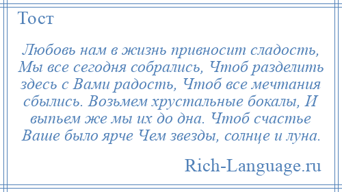 
    Любовь нам в жизнь привносит сладость, Мы все сегодня собрались, Чтоб разделить здесь с Вами радость, Чтоб все мечтания сбылись. Возьмем хрустальные бокалы, И выпьем же мы их до дна. Чтоб счастье Ваше было ярче Чем звезды, солнце и луна.