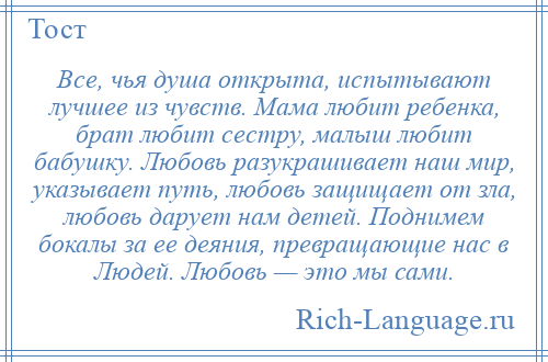 
    Все, чья душа открыта, испытывают лучшее из чувств. Мама любит ребенка, брат любит сестру, малыш любит бабушку. Любовь разукрашивает наш мир, указывает путь, любовь защищает от зла, любовь дарует нам детей. Поднимем бокалы за ее деяния, превращающие нас в Людей. Любовь — это мы сами.