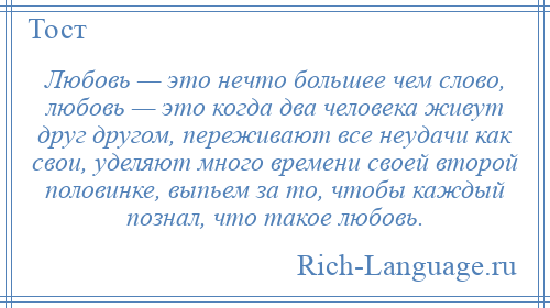 
    Любовь — это нечто большее чем слово, любовь — это когда два человека живут друг другом, переживают все неудачи как свои, уделяют много времени своей второй половинке, выпьем за то, чтобы каждый познал, что такое любовь.