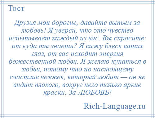 
    Друзья мои дорогие, давайте выпьем за любовь! Я уверен, что это чувство испытывает каждый из вас. Вы спросите: от куда ты знаешь? Я вижу блеск ваших глаз, от вас исходит энергия божественной любви. Я желаю купаться в любви, потому что по настоящему счастлив человек, который любит — он не видит плохого, вокруг него только яркие краски. За ЛЮБОВЬ!