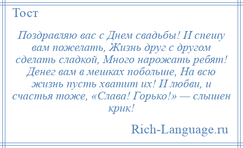 
    Поздравляю вас с Днем свадьбы! И спешу вам пожелать, Жизнь друг с другом сделать сладкой, Много нарожать ребят! Денег вам в мешках побольше, На всю жизнь пусть хватит их! И любви, и счастья тоже, «Слава! Горько!» — слышен крик!