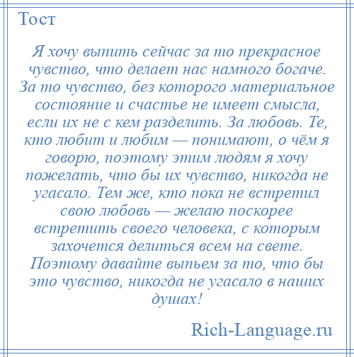 
    Я хочу выпить сейчас за то прекрасное чувство, что делает нас намного богаче. За то чувство, без которого материальное состояние и счастье не имеет смысла, если их не с кем разделить. За любовь. Те, кто любит и любим — понимают, о чём я говорю, поэтому этим людям я хочу пожелать, что бы их чувство, никогда не угасало. Тем же, кто пока не встретил свою любовь — желаю поскорее встретить своего человека, с которым захочется делиться всем на свете. Поэтому давайте выпьем за то, что бы это чувство, никогда не угасало в наших душах!