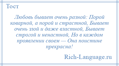 
    Любовь бывает очень разной: Порой коварной, а порой и страстной, Бывает очень злой и даже властной, Бывает строгой и ненастной, Но в каждом проявлении своем — Она поистине прекрасна!