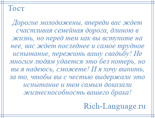 
    Дорогие молодожены, впереди вас ждет счастливая семейная дорога, длиною в жизнь, но перед тем как вы вступите на нее, вас ждет последнее и самое трудное испытание, пережить вашу свадьбу! Не многим людям удается это без потерь, но вы я надеюсь, сможете! И я хочу выпить, за то, чтобы вы с честью выдержали это испытание и тем самым доказали жизнеспособность вашего брака!