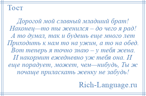 
    Дорогой мой славный младший брат! Наконец—то ты женился – до чего я рад! А то думал, так и будешь еще много лет Приходить к нам то на ужин, а то на обед. Вот теперь я точно знаю – у тебя жена. И накормит ежедневно уж тебя она. И еще порадует, может, чем—нибудь, Ты ж почаще приласкать женку не забудь!