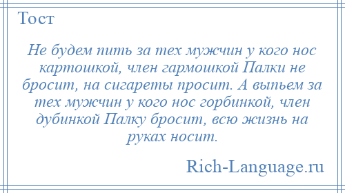 
    Не будем пить за тех мужчин у кого нос картошкой, член гармошкой Палки не бросит, на сигареты просит. А выпьем за тех мужчин у кого нос горбинкой, член дубинкой Палку бросит, всю жизнь на руках носит.