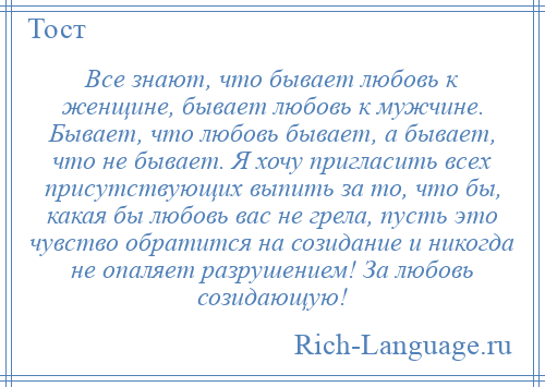 
    Все знают, что бывает любовь к женщине, бывает любовь к мужчине. Бывает, что любовь бывает, а бывает, что не бывает. Я хочу пригласить всех присутствующих выпить за то, что бы, какая бы любовь вас не грела, пусть это чувство обратится на созидание и никогда не опаляет разрушением! За любовь созидающую!