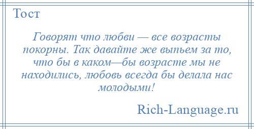 
    Говорят что любви — все возрасты покорны. Так давайте же выпьем за то, что бы в каком—бы возрасте мы не находились, любовь всегда бы делала нас молодыми!