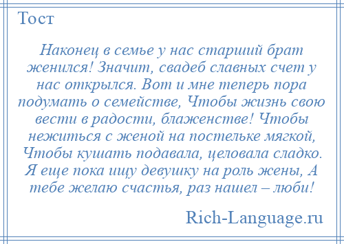 
    Наконец в семье у нас старший брат женился! Значит, свадеб славных счет у нас открылся. Вот и мне теперь пора подумать о семействе, Чтобы жизнь свою вести в радости, блаженстве! Чтобы нежиться с женой на постельке мягкой, Чтобы кушать подавала, целовала сладко. Я еще пока ищу девушку на роль жены, А тебе желаю счастья, раз нашел – люби!