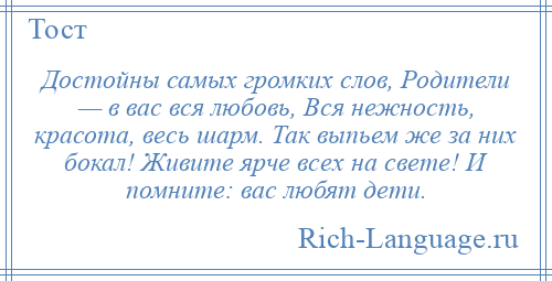 
    Достойны самых громких слов, Родители — в вас вся любовь, Вся нежность, красота, весь шарм. Так выпьем же за них бокал! Живите ярче всех на свете! И помните: вас любят дети.