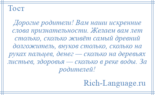 
    Дорогие родители! Вам наши искренние слова признательности. Желаем вам лет столько, сколько живёт самый древний долгожитель, внуков столько, сколько на руках пальцев, денег — сколько на деревьях листьев, здоровья — сколько в реке воды. За родителей!