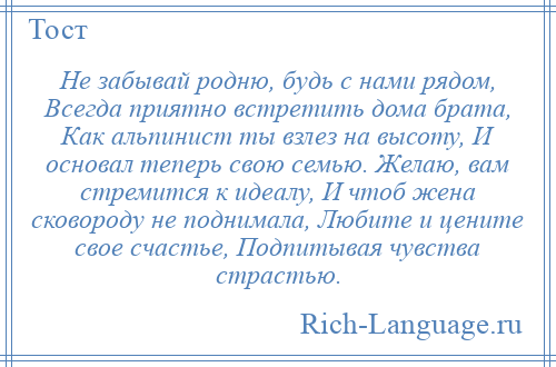 
    Не забывай родню, будь с нами рядом, Всегда приятно встретить дома брата, Как альпинист ты взлез на высоту, И основал теперь свою семью. Желаю, вам стремится к идеалу, И чтоб жена сковороду не поднимала, Любите и цените свое счастье, Подпитывая чувства страстью.