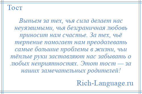 
    Выпьем за тех, чья сила делает нас неуязвимыми, чья безграничная любовь приносит нам счастье. За тех, чьё терпение помогает нам преодолевать самые большие проблемы в жизни, чьи тёплые руки заставляют нас забывать о любых неприятностях. Этот тост — за наших замечательных родителей!