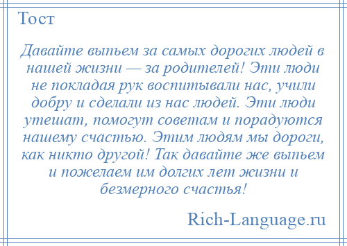 
    Давайте выпьем за самых дорогих людей в нашей жизни — за родителей! Эти люди не покладая рук воспитывали нас, учили добру и сделали из нас людей. Эти люди утешат, помогут советам и порадуются нашему счастью. Этим людям мы дороги, как никто другой! Так давайте же выпьем и пожелаем им долгих лет жизни и безмерного счастья!