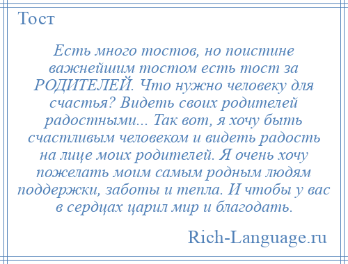 
    Есть много тостов, но поистине важнейшим тостом есть тост за РОДИТЕЛЕЙ. Что нужно человеку для счастья? Видеть своих родителей радостными... Так вот, я хочу быть счастливым человеком и видеть радость на лице моих родителей. Я очень хочу пожелать моим самым родным людям поддержки, заботы и тепла. И чтобы у вас в сердцах царил мир и благодать.