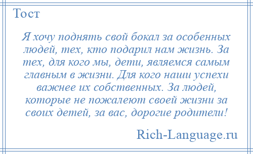 
    Я хочу поднять свой бокал за особенных людей, тех, кто подарил нам жизнь. За тех, для кого мы, дети, являемся самым главным в жизни. Для кого наши успехи важнее их собственных. За людей, которые не пожалеют своей жизни за своих детей, за вас, дорогие родители!