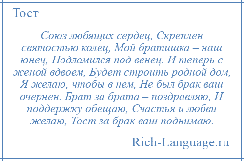 
    Союз любящих сердец, Скреплен святостью колец, Мой братишка – наш юнец, Подломился под венец. И теперь с женой вдвоем, Будет строить родной дом, Я желаю, чтобы в нем, Не был брак ваш очернен. Брат за брата – поздравляю, И поддержку обещаю, Счастья и любви желаю, Тост за брак ваш поднимаю.