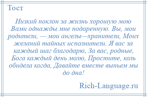 
    Низкий поклон за жизнь хорошую мою Вами однажды мне подаренную. Вы, мои родители, — мои ангелы—хранители, Моих желаний тайных исполнители. Я вас за каждый шаг благодарю, За вас, родные, Бога каждый день молю, Простите, коль обидела когда, Давайте вместе выпьем мы до дна!