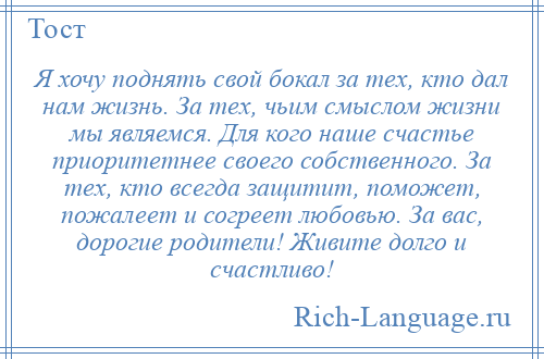 
    Я хочу поднять свой бокал за тех, кто дал нам жизнь. За тех, чьим смыслом жизни мы являемся. Для кого наше счастье приоритетнее своего собственного. За тех, кто всегда защитит, поможет, пожалеет и согреет любовью. За вас, дорогие родители! Живите долго и счастливо!