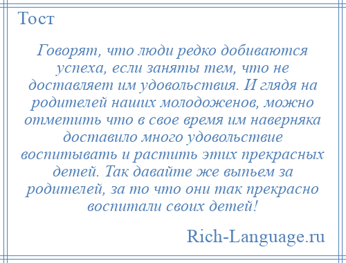 
    Говорят, что люди редко добиваются успеха, если заняты тем, что не доставляет им удовольствия. И глядя на родителей наших молодоженов, можно отметить что в свое время им наверняка доставило много удовольствие воспитывать и растить этих прекрасных детей. Так давайте же выпьем за родителей, за то что они так прекрасно воспитали своих детей!