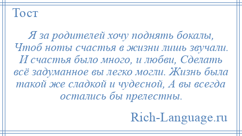 
    Я за родителей хочу поднять бокалы, Чтоб ноты счастья в жизни лишь звучали. И счастья было много, и любви, Сделать всё задуманное вы легко могли. Жизнь была такой же сладкой и чудесной, А вы всегда остались бы прелестны.