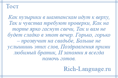 
    Как пузырики в шампанском идут к верху, Так и чувства требуют проверки, Как на торте ярко гаснут свечи, Так и вам не будет сладко в этот вечер. Горько, горько – прозвучит на свадьбе, Больше не услышишь этих слов, Поздравления прими любимый братик, И запомни я всегда помочь готов.