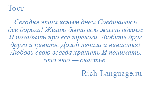 
    Сегодня этим ясным днем Соединились две дороги! Желаю быть всю жизнь вдвоем И позабыть про все тревоги, Любить друг друга и ценить. Долой печали и ненастья! Любовь свою всегда хранить И понимать, что это — счастье.