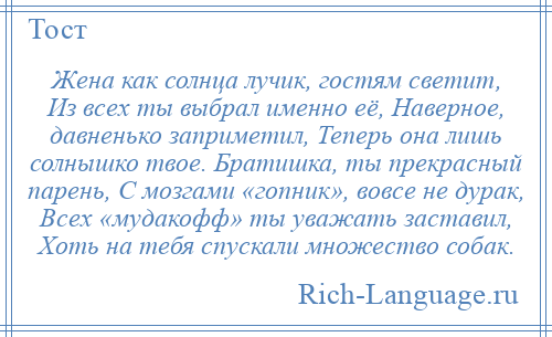 
    Жена как солнца лучик, гостям светит, Из всех ты выбрал именно её, Наверное, давненько заприметил, Теперь она лишь солнышко твое. Братишка, ты прекрасный парень, С мозгами «гопник», вовсе не дурак, Всех «мудакофф» ты уважать заставил, Хоть на тебя спускали множество собак.