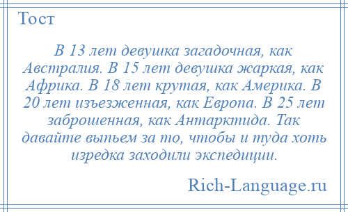 
    В 13 лет девушка загадочная, как Австралия. В 15 лет девушка жаркая, как Африка. В 18 лет крутая, как Америка. В 20 лет изъезженная, как Европа. В 25 лет заброшенная, как Антарктида. Так давайте выпьем за то, чтобы и туда хоть изредка заходили экспедиции.
