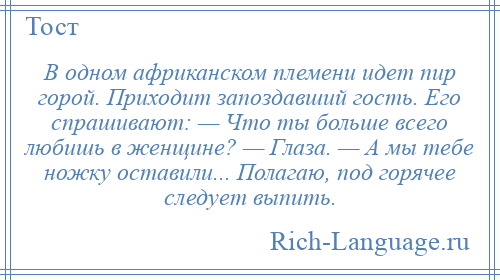 
    В одном африканском племени идет пир горой. Приходит запоздавший гость. Его спрашивают: — Что ты больше всего любишь в женщине? — Глаза. — А мы тебе ножку оставили... Полагаю, под горячее следует выпить.