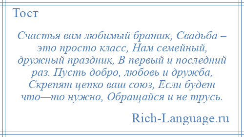 
    Счастья вам любимый братик, Свадьба – это просто класс, Нам семейный, дружный праздник, В первый и последний раз. Пусть добро, любовь и дружба, Скрепят цепко ваш союз, Если будет что—то нужно, Обращайся и не трусь.