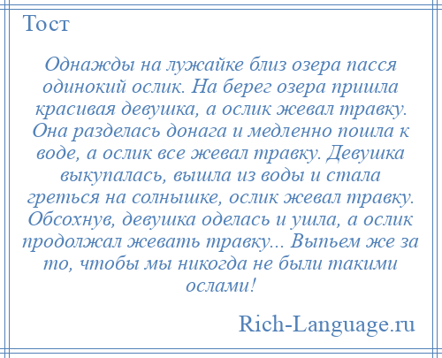 
    Однажды на лужайке близ озера пасся одинокий ослик. На берег озера пришла красивая девушка, а ослик жевал травку. Она разделась донага и медленно пошла к воде, а ослик все жевал травку. Девушка выкупалась, вышла из воды и стала греться на солнышке, ослик жевал травку. Обсохнув, девушка оделась и ушла, а ослик продолжал жевать травку... Выпьем же за то, чтобы мы никогда не были такими ослами!